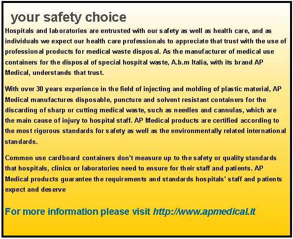 Text Box: your safety choice Hospitals and laboratories are entrusted with our safety as well as health care, and as individuals we expect our health care professionals to appreciate that trust with the use of professional products for medical waste disposal. As the manufacturer of medical use containers for the disposal of special hospital waste, A.b.m Italia, with its brand AP Medical, understands that trust. With over 30 years experience in the field of injecting and molding of plastic material, AP Medical manufactures disposable, puncture and solvent resistant containers for the discarding of sharp or cutting medical waste, such as needles and cannulas, which are the main cause of injury to hospital staff. AP Medical products are certified according to the most rigorous standards for safety as well as the environmentally related international standards. Common use cardboard containers don’t measure up to the safety or quality standards that hospitals, clinics or laboratories need to ensure for their staff and patients. AP Medical products guarantee the requirements and standards hospitals’ staff and patients expect and deserve For more information please visit http://www.apmedical.it