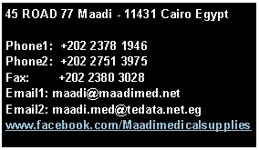Text Box: 45 ROAD 77 Maadi - 11431 Cairo EgyptPhone1:  +202 2378 1946Phone2:  +202 2751 3975Fax:        +202 2380 3028Email1: maadi@maadimed.netEmail2: maadi.med@tedata.net.egwww.facebook.com/Maadimedicalsupplies