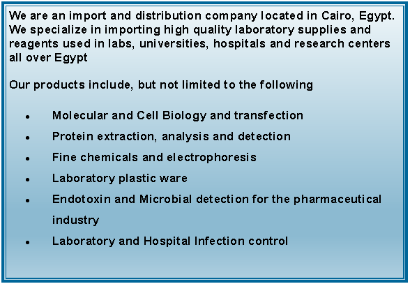 Text Box: We are an import and distribution company located in Cairo, Egypt. We specialize in importing high quality laboratory supplies and reagents used in labs, universities, hospitals and research centers all over EgyptOur products include, but not limited to the followingMolecular and Cell Biology and transfectionProtein extraction, analysis and detectionFine chemicals and electrophoresisLaboratory plastic wareEndotoxin and Microbial detection for the pharmaceutical industryLaboratory and Hospital Infection control