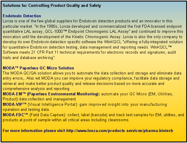 Text Box: Solutions for Controlling Product Quality and SafetyEndotoxin DetectionLonza is one of the few global suppliers for Endotoxin detection products and an innovator in this particular market. “In the 1980s, Lonza developed and commercialized the first FDA licensed endpoint quantitative LAL assay, QCL-1000™ Endpoint Chromogenic LAL Assay” and continued to improve this innovation until the development of the Kinetic Chromogenic Assay. Lonza is also the only company to develop its own Endotoxin detection specific software the WinKQCL “offering a fully-integrated solution for quantitative Endotoxin detection testing, data management and reporting needs. WinKQCL™ Software meets 21 CFR Part 11 technical requirements for electronic records and signatures, audit trails and database archiving”. MODA™ Paperless QC Micro SolutionThe MODA QC/QA solution allows you to automate the data collection and storage and eliminate data entry errors,. Also wit MODA you can improve your regulatory compliance, facilitate data storage and retrieval and make better product quality and release decisions based on more accurate and comprehensive analysis and reporting. MODA-EM™ (Paperless Environmental Monitoring): automate your QC Micro (EM, Utilities, Product) data collection and management.MODA-VIP™ (Visual Intelligence Portal): gain improved insight into your manufacturing operation and testing data.MODA-FDC™ (Field Data Capture): collect, label (barcode) and track test samples for EM, utilities, and products at point of sample within all critical areas including cleanrooms.For more information please visit http://www.lonza.com/products-services/pharma-biotech