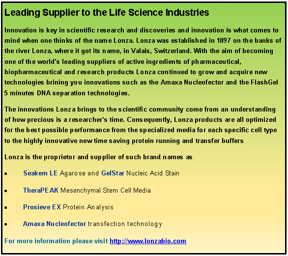 Text Box: Leading Supplier to the Life Science Industries Innovation is key in scientific research and discoveries and innovation is what comes to mind when one thinks of the name Lonza. Lonza was established in 1897 on the banks of the river Lonza, where it got its name, in Valais, Switzerland. With the aim of becoming one of the worlds leading suppliers of active ingredients of pharmaceutical, biopharmaceutical and research products Lonza continued to grow and acquire new technologies brining you innovations such as the Amaxa Nucleofector and the FlashGel 5 minutes DNA separation technologies. The innovations Lonza brings to the scientific community come from an understanding of how precious is a researchers time. Consequently, Lonza products are all optimized for the best possible performance from the specialized media for each specific cell type to the highly innovative new time saving protein running and transfer buffers  Lonza is the proprietor and supplier of such brand names asSeakem LE Agarose and GelStar Nucleic Acid StainTheraPEAK Mesenchymal Stem Cell MediaProsieve EX Protein AnalysisAmaxa Nucleofector transfection technology For more information please visit http://www.lonzabio.com