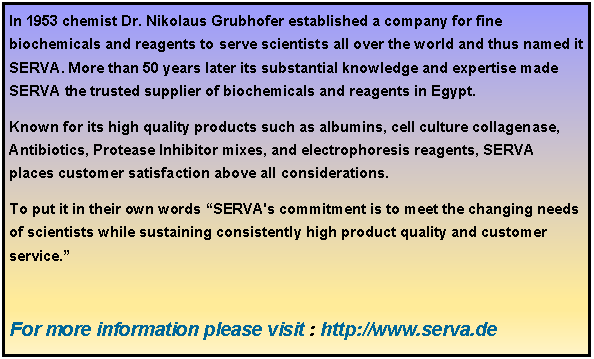 Text Box: In 1953 chemist Dr. Nikolaus Grubhofer established a company for fine biochemicals and reagents to serve scientists all over the world and thus named it SERVA. More than 50 years later its substantial knowledge and expertise made SERVA the trusted supplier of biochemicals and reagents in Egypt.  Known for its high quality products such as albumins, cell culture collagenase, Antibiotics, Protease Inhibitor mixes, and electrophoresis reagents, SERVA places customer satisfaction above all considerations. To put it in their own words “SERVA's commitment is to meet the changing needs of scientists while sustaining consistently high product quality and customer service.”  For more information please visit : http://www.serva.de