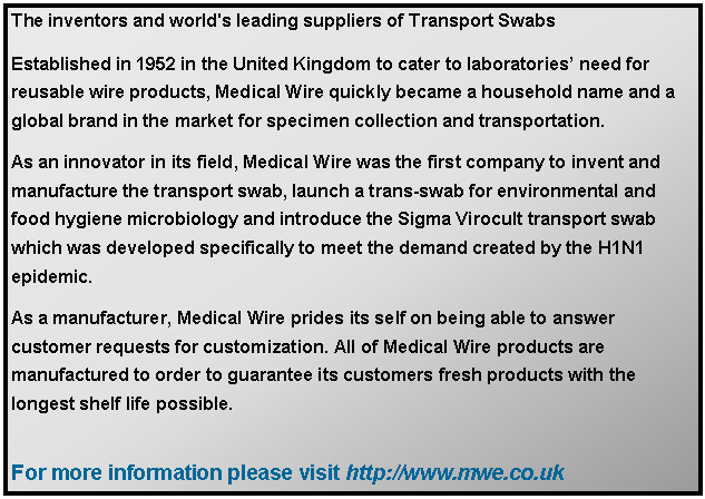 Text Box: The inventors and world's leading suppliers of Transport SwabsEstablished in 1952 in the United Kingdom to cater to laboratories’ need for reusable wire products, Medical Wire quickly became a household name and a global brand in the market for specimen collection and transportation. As an innovator in its field, Medical Wire was the first company to invent and manufacture the transport swab, launch a trans-swab for environmental and food hygiene microbiology and introduce the Sigma Virocult transport swab which was developed specifically to meet the demand created by the H1N1 epidemic. As a manufacturer, Medical Wire prides its self on being able to answer customer requests for customization. All of Medical Wire products are manufactured to order to guarantee its customers fresh products with the longest shelf life possible. For more information please visit http://www.mwe.co.uk 